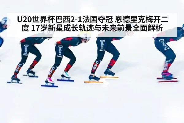U20世界杯巴西2-1法国夺冠 恩德里克梅开二度 17岁新星成长轨迹与未来前景全面解析