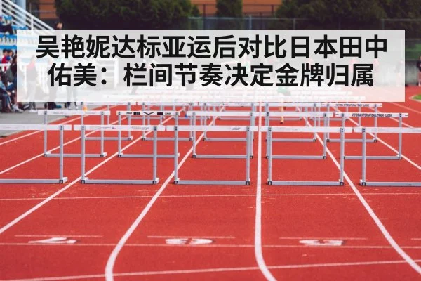 吴艳妮达标亚运后对比日本田中佑美：栏间节奏决定金牌归属