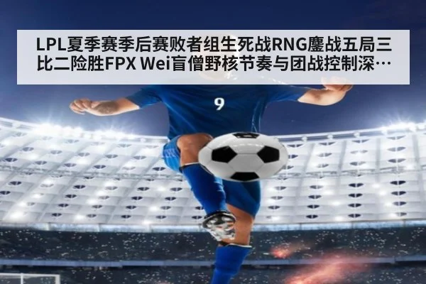 LPL夏季赛季后赛败者组生死战RNG鏖战五局三比二险胜FPX Wei盲僧野核节奏与团战控制深度复盘解析
