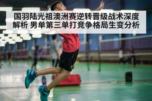 国羽陆光祖澳洲赛逆转晋级战术深度解析 男单第三单打竞争格局生变分析
